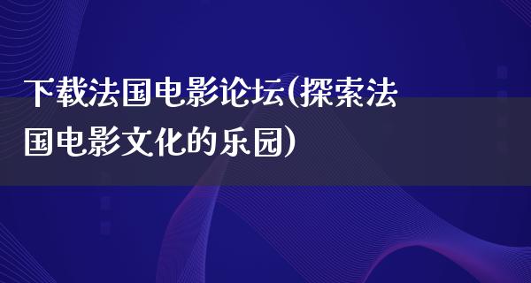 下载法国电影论坛(探索法国电影文化的乐园)