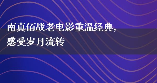 南真佰战老电影重温经典，感受岁月流转