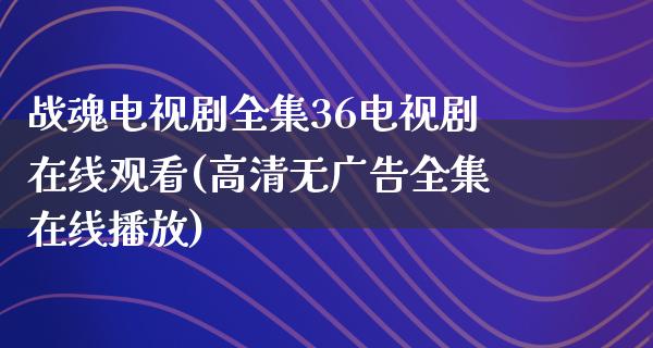 战魂电视剧全集36电视剧在线观看(高清无******播放)