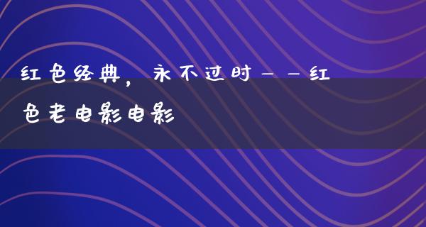 红色经典，永不过时——红色老电影电影