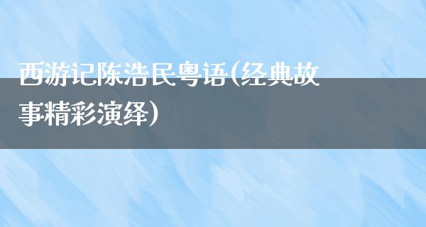 西游记陈浩民粤语(经典故事精彩演绎)