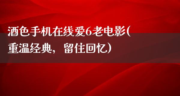 酒色手机在线爱6老电影(重温经典，留住回忆)