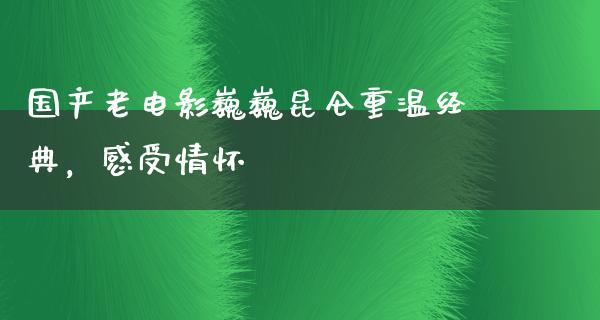 国产老电影巍巍昆仑重温经典，感受情怀