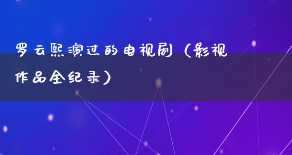 罗云熙演过的电视剧（影视作品全纪录）