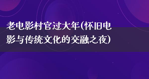 老电影村官过大年(怀旧电影与传统文化的交融之夜)