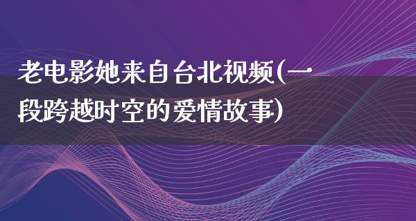 老电影她来自台北视频(一段跨越时空的爱情故事)