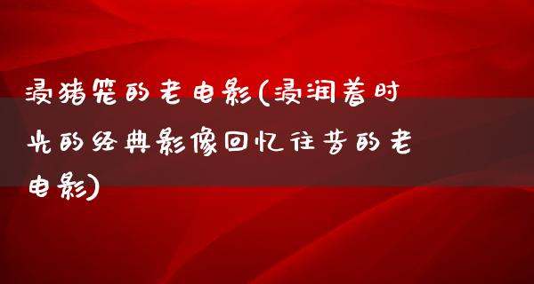 浸猪笼的老电影(浸润着时光的经典影像回忆往昔的老电影)