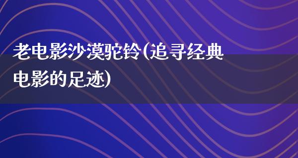 老电影沙漠驼铃(追寻经典电影的足迹)