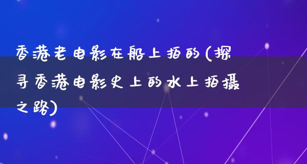 香港老电影在船上拍的(探寻香港电影史上的水上拍摄之路)