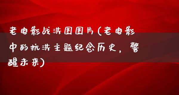 老电影战洪图图片(老电影中的抗洪主题纪念历史，警醒未来)