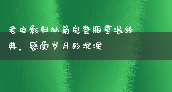 老电影归似箭完整版重温经典，感受岁月的沉淀