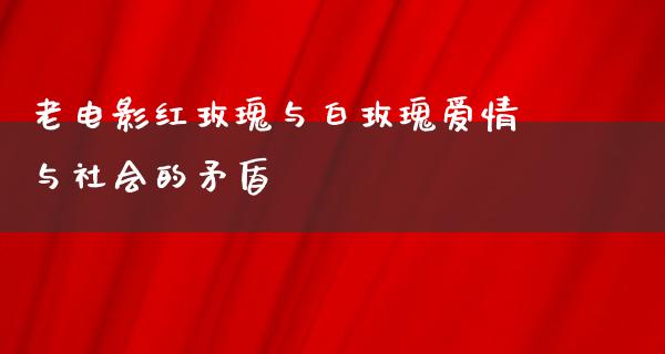 老电影红玫瑰与白玫瑰爱情与社会的矛盾