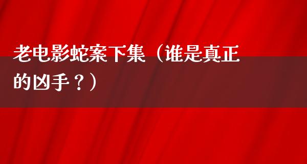 老电影蛇案下集（谁是真正的凶手？）