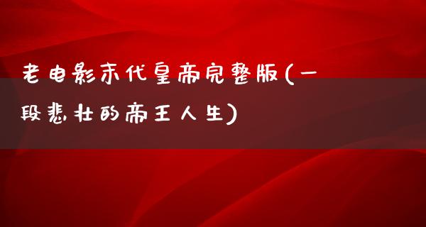 老电影末代皇帝完整版(一段悲壮的帝王人生)