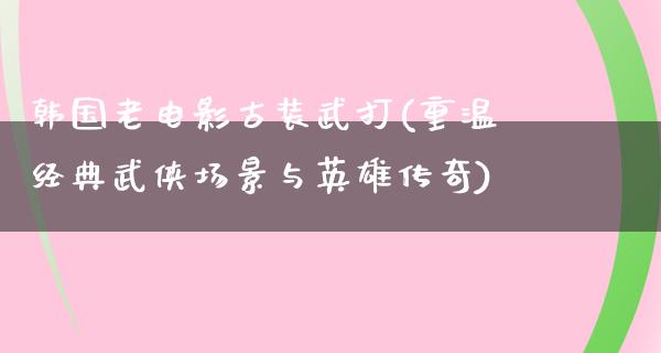 韩国老电影古装武打(重温经典武侠场景与英雄传奇)