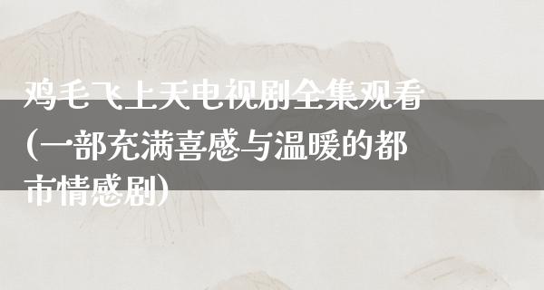 鸡毛飞上天电视剧全集观看(一部充满喜感与温暖的都市情感剧)