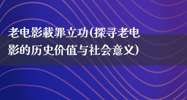 老电影載罪立功(探寻老电影的历史价值与社会意义)