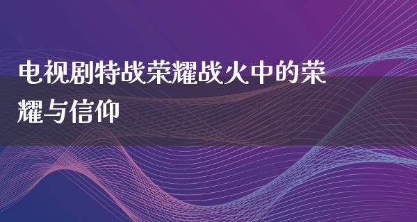 电视剧特战荣耀战火中的荣耀与信仰