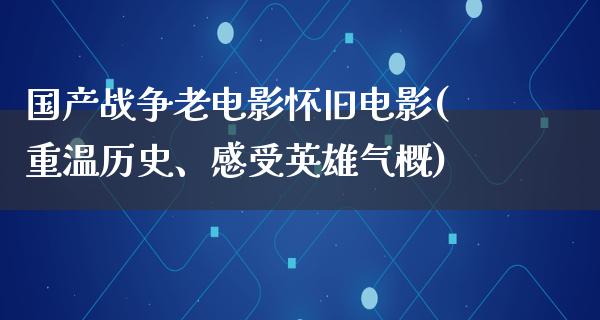 国产战争老电影怀旧电影(重温历史、感受英雄气概)