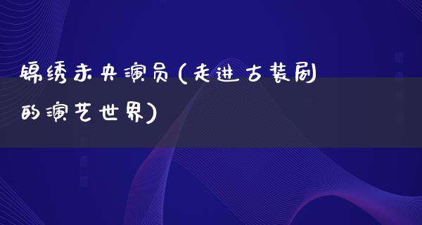 锦绣未央演员(走进古装剧的演艺世界)