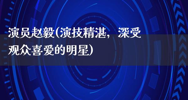 演员赵毅(演技精湛，深受观众喜爱的明星)