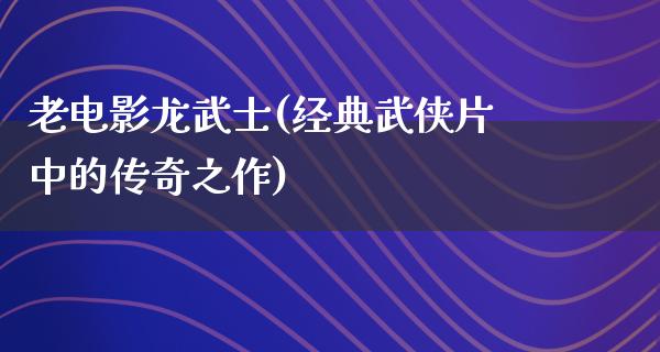 老电影龙武士(经典武侠片中的传奇之作)