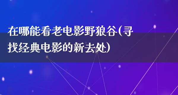 在哪能看老电影野狼谷(寻找经典电影的新去处)