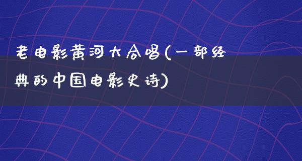 老电影黄河大合唱(一部经典的中国电影史诗)