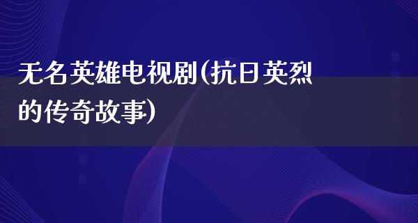 无名英雄电视剧(**英烈的传奇故事)