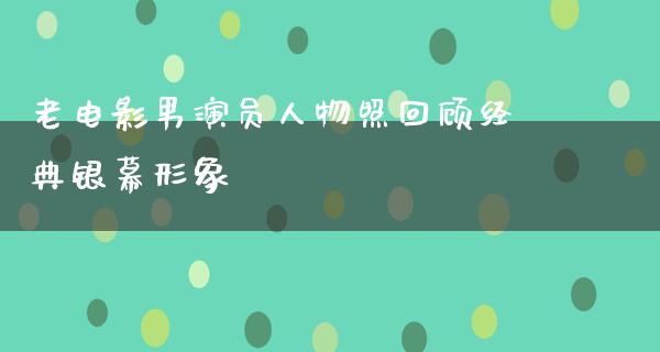 老电影男演员人物照回顾经典银幕形象