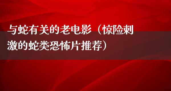 与蛇有关的老电影（惊险刺激的蛇类恐怖片推荐）