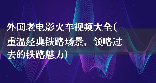 外国老电影火车视频大全(重温经典铁路场景，领略过去的铁路魅力)