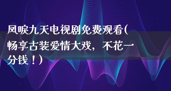 凤唳九天电视剧免费观看(畅享古装爱情大戏，不花一分钱！)