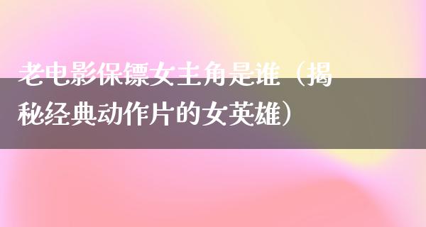 老电影保镖女主角是谁（揭秘经典动作片的女英雄）