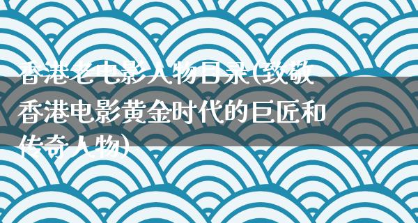 香港老电影人物目录(致敬香港电影黄金时代的巨匠和传奇人物)