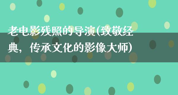 老电影残照的导演(致敬经典，传承文化的影像大师)