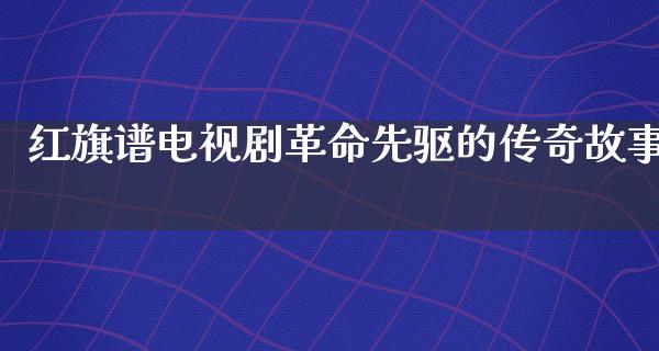 红旗谱电视剧**先驱的传奇故事