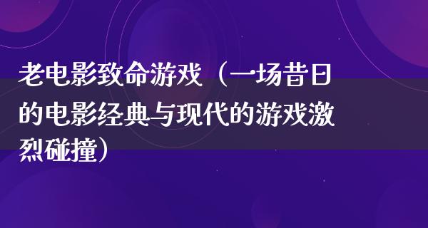 老电影致命游戏（一场昔日的电影经典与现代的游戏激烈碰撞）