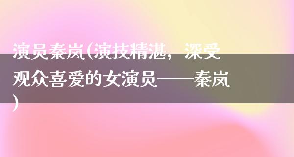 演员秦岚(演技精湛，深受观众喜爱的女演员——秦岚)