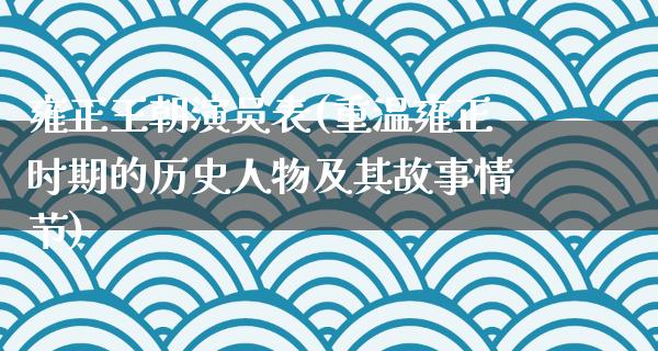 雍正王朝演员表(重温雍正时期的历史人物及其故事情节)