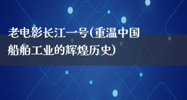 老电影长江一号(重温中国船舶工业的辉煌历史)