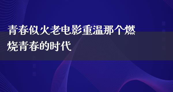 青春似火老电影重温那个燃烧青春的时代