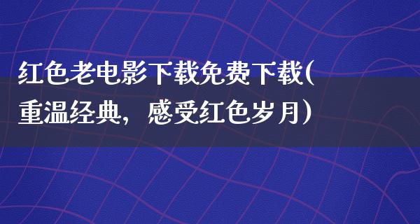 红色老电影下载免费下载(重温经典，感受红色岁月)