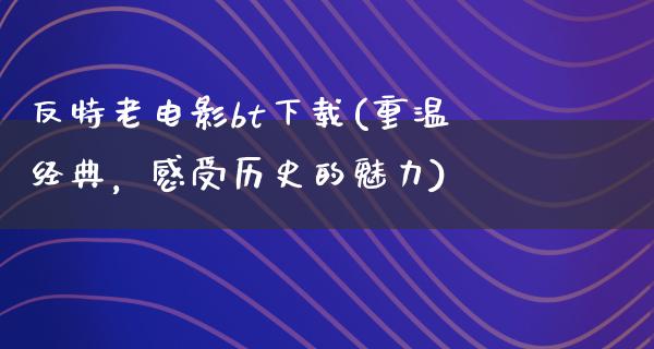 反特老电影bt下载(重温经典，感受历史的魅力)