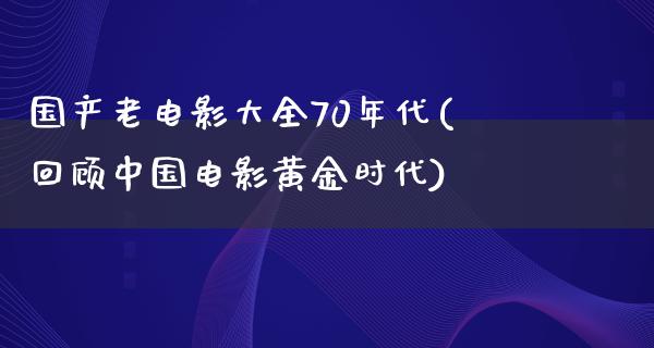 国产老电影大全70年代(回顾中国电影黄金时代)