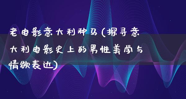 老电影意大利种马(探寻意大利电影史上的男性美学与情欲表达)