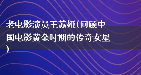 老电影演员王苏娅(回顾中国电影黄金时期的传奇女星)