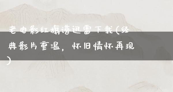 老电影红旗谱迅雷下载(经典影片重温，怀旧情怀再现)