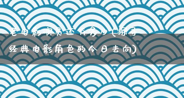 老电影演员还有多少(探寻经典电影角色的今日去向)