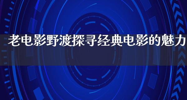 老电影野渡探寻经典电影的魅力